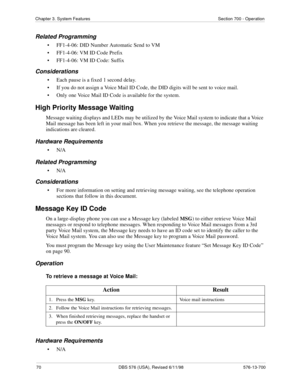 Page 7070 DBS 576 (USA), Revised 6/11/98 576-13-700
Chapter 3. System Features Section 700 - Operation
Related Programming
• FF1-4-06: DID Number Automatic Send to VM
• FF1-4-06: VM ID Code Prefix
• FF1-4-06: VM ID Code: Suffix
Considerations
• Each pause is a fixed 1 second delay.
• If you do not assign a Voice Mail ID Code, the DID digits will be sent to voice mail.
• Only one Voice Mail ID Code is available for the system.
High Priority Message Waiting
Message waiting displays and LEDs may be utilized by the...