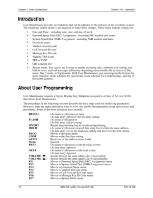 Page 7474 DBS 576 (USA), Revised 6/11/98 576-13-700
Chapter 4. User Maintenance Section 700 - Operation
Introduction
User Maintenance provides several items that can be adjusted by the end user of the telephone system. 
The telephone system dealer is not required to make these changes. These items include settings for:
• Date and Time - including date, time, and day of week
• Personal Speed Dial (PSD) Assignment - including PSD number and name
• System Speed Dial (SSD) Assignment - including SSD number and...