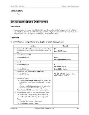 Page 83Section 700 - Operation Chapter 4. User Maintenance
576-13-700 DBS 576 (USA), Revised 6/11/98  83
Considerations
•N/A
Set System Speed Dial Names
Description
For a description of System Speed Dial (SSD), see “System Speed Dial” on page 181 for a Digital 
Key Telephone, “System Speed Dial” on page 240 for a Digital Single Line Telephone (DSLT), and 
“System Speed Dial” on page 283 for a Single Line Telephone (SLT).
Operation
To set SSD names using either a large-display or small-display phone:
Action...