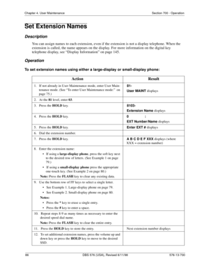 Page 8686 DBS 576 (USA), Revised 6/11/98 576-13-700
Chapter 4. User Maintenance Section 700 - Operation
Set Extension Names
Description
You can assign names to each extension, even if the extension is not a display telephone. When the 
extension is called, the name appears on the display. For more information on the digital key 
telephone display, see “Display Information” on page 145.
Operation
To set extension names using either a large-display or small-display phone:
Action Result
1.   If not already in User...