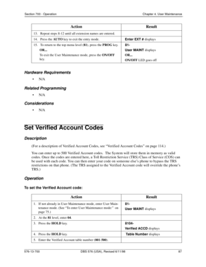 Page 87Section 700 - Operation Chapter 4. User Maintenance
576-13-700 DBS 576 (USA), Revised 6/11/98  87
Hardware Requirements
•N/A
Related Programming
•N/A
Considerations
•N/A
Set Verified Account Codes
Description
(For a description of Verified Account Codes, see “Verified Account Codes” on page 114.)
You can enter up to 500 Verified Account codes.  The System will store them in memory as valid 
codes. Once the codes are entered here, a Toll Restriction Service (TRS) Class of Service (COS) can 
be used with...