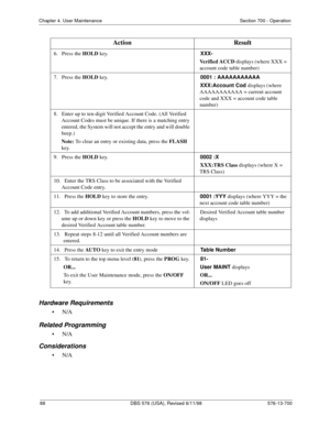 Page 8888 DBS 576 (USA), Revised 6/11/98 576-13-700
Chapter 4. User Maintenance Section 700 - Operation
Hardware Requirements
•N/A
Related Programming
•N/A
Considerations
•N/A
6.   Press the HOLD
 key.  XXX-
  Verified ACCD 
displays (where XXX = 
account code table number)
7.   Press the HOLD
 key.  0001 : AAAAAAAAAAA
  XXX:Account Cod 
displays (where 
AAAAAAAAAAA = current account 
code and XXX = account code table 
number)
8.   Enter up to ten-digit Verified Account Code. (All Verified 
Account Codes must...