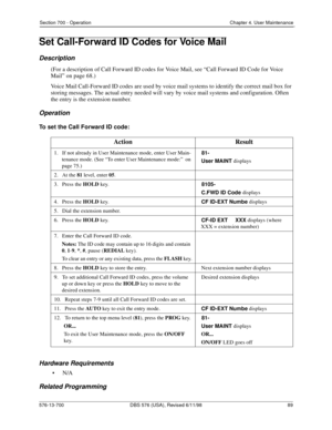 Page 89Section 700 - Operation Chapter 4. User Maintenance
576-13-700 DBS 576 (USA), Revised 6/11/98  89
Set Call-Forward ID Codes for Voice Mail
Description
(For a description of Call Forward ID codes for Voice Mail, see “Call Forward ID Code for Voice 
Mail” on page 68.)
Voice Mail Call-Forward ID codes are used by voice mail systems to identify the correct mail box for 
storing messages. The actual entry needed will vary by voice mail systems and configuration. Often 
the entry is the extension number....