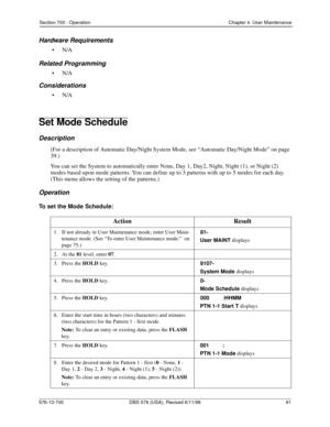 Page 91Section 700 - Operation Chapter 4. User Maintenance
576-13-700 DBS 576 (USA), Revised 6/11/98  91
Hardware Requirements
•N/A
Related Programming
•N/A
Considerations
•N/A
Set Mode Schedule
Description
(For a description of Automatic Day/Night System Mode, see “Automatic Day/Night Mode” on page 
39.)
You can set the System to automatically enter None, Day 1, Day2, Night, Night (1), or Night (2) 
modes based upon mode patterns. You can define up to 3 patterns with up to 5 modes for each day. 
(This menu...