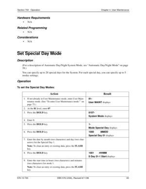 Page 93Section 700 - Operation Chapter 4. User Maintenance
576-13-700 DBS 576 (USA), Revised 6/11/98  93
Hardware Requirements
•N/A
Related Programming
•N/A
Considerations
•N/A
Set Special Day Mode
Description
(For a description of Automatic Day/Night System Mode, see “Automatic Day/Night Mode” on page 
39.)
You can specify up to 20 special days for the System. For each special day, you can specify up to 5 
modes settings.
Operation
To set the Special Day Modes:
Action Result
1.   If not already in User...