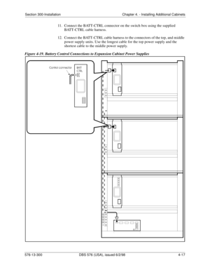 Page 103Section 300-Installation Chapter 4. - Installing Additional Cabinets
576-13-300 DBS 576 (USA), issued 6/2/98  4-17
11.  Connect the BATT-CTRL connector on the switch box using the supplied 
BATT-CTRL cable harness.
12.  Connect the BATT-CTRL cable harness to the connectors of the top, and middle 
power supply units. Use the longest cable for the top power supply and the 
shortest cable to the middle power supply. 
Figure 4-19. Battery Control Connections to Expansion Cabinet Power Supplies 