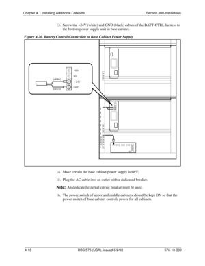 Page 104Chapter 4. - Installing Additional Cabinets Section 300-Installation
4-18 DBS 576 (USA), issued 6/2/98 576-13-300
13.  Screw the +24V (white) and GND (black) cables of the BATT-CTRL harness to 
the bottom power supply unit in base cabinet.
Figure 4-20. Battery Control Connection to Base Cabinet Power Supply
14.  Make certain the base cabinet power supply is OFF.
15.  Plug the AC cable into an outlet with a dedicated breaker.
Note:An dedicated external circuit breaker must be used.
16.  The power switch...