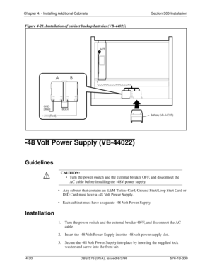 Page 106Chapter 4. - Installing Additional Cabinets Section 300-Installation
4-20 DBS 576 (USA), issued 6/2/98 576-13-300
Figure 4-21. Installation of cabinet backup batteries (VB-44025)
-48 Volt Power Supply (VB-44022)
Guidelines
• Any cabinet that contains an E&M Tieline Card, Ground Start/Loop Start Card or 
DID Card must have a -48 Volt Power Supply.
• Each cabinet must have a separate -48 Volt Power Supply.
Installation
1.  Turn the power switch and the external breaker OFF, and disconnect the AC 
cable.
2....