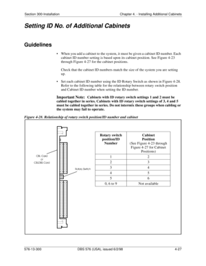 Page 113Section 300-Installation Chapter 4. - Installing Additional Cabinets
576-13-300 DBS 576 (USA), issued 6/2/98  4-27
Setting ID No. of Additional Cabinets
Guidelines
• When you add a cabinet to the system, it must be given a cabinet ID number. Each 
cabinet ID number setting is based upon its cabinet position. See Figure 4-23 
through Figure 4-27 for the cabinet positions.
Check that the cabinet ID numbers match the size of the system you are setting 
up.
• Set each cabinet ID number using the ID Rotary...