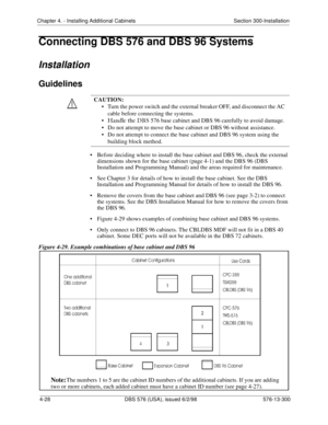 Page 114Chapter 4. - Installing Additional Cabinets Section 300-Installation
4-28 DBS 576 (USA), issued 6/2/98 576-13-300
Connecting DBS 576 and DBS 96 Systems
Installation
Guidelines
• Before deciding where to install the base cabinet and DBS 96, check the external 
dimensions shown for the base cabinet (page 4-1) and the DBS 96 (DBS 
Installation and Programming Manual) and the areas required for maintenance.
• See Chapter 3 for details of how to install the base cabinet. See the DBS 
Installation and...