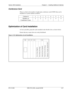 Page 123Section 300-Installation Chapter 4. - Installing Additional Cabinets
576-13-300 DBS 576 (USA), issued 6/2/98  4-37
Conference Card
There is a limit to the number of eight-party conference card (CONF) that can be 
installed in a system cabinet as follows: 
Optimization of Card Installation
As far as possible, group the cards installed in the flexible slots as shown below.
Ensure that any vacant slots are evenly distributed.
Figure 4-36. Optimization of card installation
Cabinet # 123456
Number of...