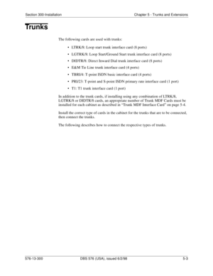 Page 127Section 300-Installation Chapter 5 - Trunks and Extensions
576-13-300 DBS 576 (USA), issued 6/2/98  5-3
Trunks
The following cards are used with trunks:
• LTRK/8: Loop start trunk interface card (8 ports)
• LGTRK/8: Loop Start/Ground Start trunk interface card (8 ports)
• DIDTR/8: Direct Inward Dial trunk interface card (8 ports)
• E&M Tie Line trunk interface card (4 ports)
• TBRI/4: T-point ISDN basic interface card (4 ports)
• PRI/23: T-point and S-point ISDN primary rate interface card (1 port)
• T1:...