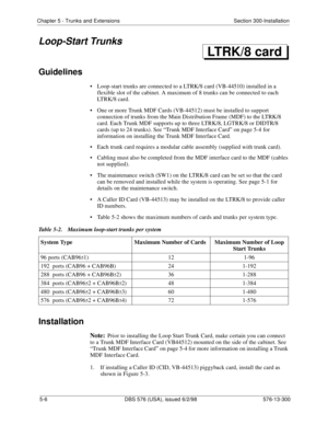 Page 130Chapter 5 - Trunks and Extensions Section 300-Installation
5-6 DBS 576 (USA), issued 6/2/98 576-13-300
Loop-Start Trunks
Guidelines
• Loop-start trunks are connected to a LTRK/8 card (VB-44510) installed in a 
flexible slot of the cabinet. A maximum of 8 trunks can be connected to each 
LTRK/8 card.
• One or more Trunk MDF Cards (VB-44512) must be installed to support 
connection of trunks from the Main Distribution Frame (MDF) to the LTRK/8 
card. Each Trunk MDF supports up to three LTRK/8, LGTRK/8 or...