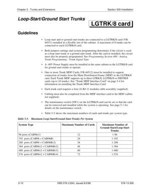 Page 134Chapter 5 - Trunks and Extensions Section 300-Installation
5-10 DBS 576 (USA), issued 6/2/98 576-13-300
Loop-Start/Ground Start Trunks
Guidelines
• Loop-start and or ground-start trunks are connected to a LGTRK/8 card (VB-
44511) installed in a flexible slot of the cabinet. A maximum of 8 trunks can be 
connected to each LGTRK/8 card.
• Both jumpers settings and system programming determines if the circuit is used 
as a loop-start trunk or a ground start trunk. After the card in installed, the circuit...