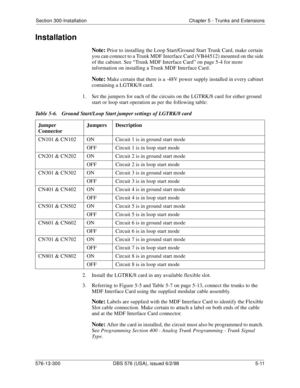 Page 135Section 300-Installation Chapter 5 - Trunks and Extensions
576-13-300 DBS 576 (USA), issued 6/2/98  5-11
Installation
Note: Prior to installing the Loop Start/Ground Start Trunk Card, make certain 
you can connect to a Trunk MDF Interface Card (VB44512) mounted on the side 
of the cabinet. See “Trunk MDF Interface Card” on page 5-4 for more 
information on installing a Trunk MDF Interface Card. 
Note: Make certain that there is a -48V power supply installed in every cabinet 
containing a LGTRK/8 card.
1....