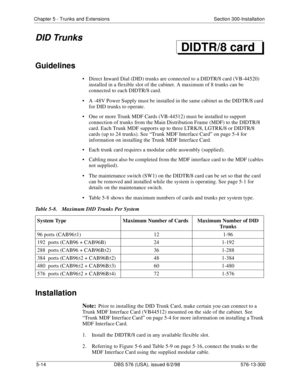 Page 138Chapter 5 - Trunks and Extensions Section 300-Installation
5-14 DBS 576 (USA), issued 6/2/98 576-13-300
DID Trunks
Guidelines
• Direct Inward Dial (DID) trunks are connected to a DIDTR/8 card (VB-44520) 
installed in a flexible slot of the cabinet. A maximum of 8 trunks can be 
connected to each DIDTR/8 card.
• A -48V Power Supply must be installed in the same cabinet as the DIDTR/8 card 
for DID trunks to operate.
• One or more Trunk MDF Cards (VB-44512) must be installed to support 
connection of...