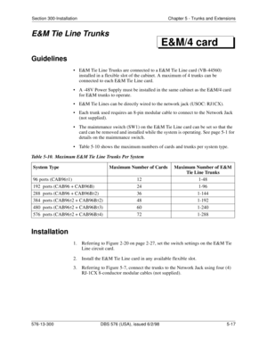 Page 141Section 300-Installation Chapter 5 - Trunks and Extensions
576-13-300 DBS 576 (USA), issued 6/2/98  5-17
E&M Tie Line Trunks
Guidelines
• E&M Tie Line Trunks are connected to a E&M Tie Line card (VB-44560) 
installed in a flexible slot of the cabinet. A maximum of 4 trunks can be 
connected to each E&M Tie Line card.
• A -48V Power Supply must be installed in the same cabinet as the E&M/4 card 
for E&M trunks to operate.
• E&M Tie Lines can be directly wired to the network jack (USOC: RJ1CX).
• Each...