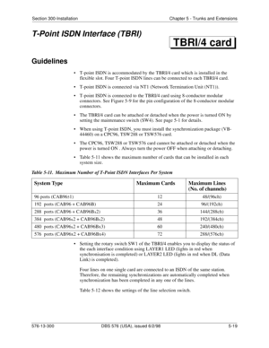 Page 143Section 300-Installation Chapter 5 - Trunks and Extensions
576-13-300 DBS 576 (USA), issued 6/2/98  5-19
T-Point ISDN Interface (TBRI)
Guidelines
• T-point ISDN is accommodated by the TBRI/4 card which is installed in the 
flexible slot. Four T-point ISDN lines can be connected to each TBRI/4 card.
• T-point ISDN is connected via NT1 (Network Termination Unit (NT1)).
• T-point ISDN is connected to the TBRI/4 card using 8-conductor modular 
connectors. See Figure 5-9 for the pin configuration of the...