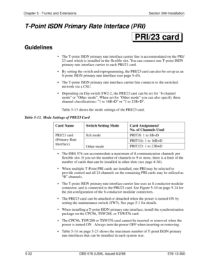 Page 146Chapter 5 - Trunks and Extensions Section 300-Installation
5-22 DBS 576 (USA), issued 6/2/98 576-13-300
T-Point ISDN Primary Rate Interface (PRI)
Guidelines
• The T-point ISDN primary rate interface carrier line is accommodated on the PRI/
23 card which is installed in the flexible slot. You can connect one T-point ISDN 
primary rate interface carrier to each PRI/23 card.
• By setting the switch and reprogramming, the PRI/23 card can also be set up as an 
S-point ISDN primary rate interface (see page...