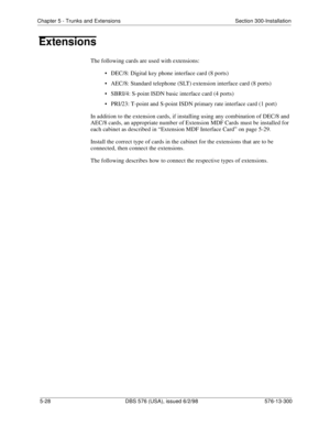 Page 152Chapter 5 - Trunks and Extensions Section 300-Installation
5-28 DBS 576 (USA), issued 6/2/98 576-13-300
Extensions
The following cards are used with extensions:
• DEC/8: Digital key phone interface card (8 ports)
• AEC/8: Standard telephone (SLT) extension interface card (8 ports)
• SBRI/4: S-point ISDN basic interface card (4 ports)
• PRI/23: T-point and S-point ISDN primary rate interface card (1 port)
In addition to the extension cards, if installing using any combination of DEC/8 and 
AEC/8 cards, an...