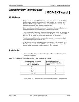 Page 153Section 300-Installation Chapter 5 - Trunks and Extensions
576-13-300 DBS 576 (USA), issued 6/2/98  5-29
Extension MDF Interface Card
Guidelines
• Digital Extension Card (DEC/8) Lines, and Analog Extension Card (AEC/8) 
Lines connect to the Main Distribution Frame through the Extension MDF 
Interface (MDF-EXT) card. Each Extension MDF Interface supports any 
combination of up to three of these extension cards.
• Each extension circuit card contains one sixteen-wire connector. Each sixteen-
wire connector...