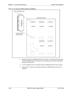 Page 154Chapter 5 - Trunks and Extensions Section 300-Installation
5-30 DBS 576 (USA), issued 6/2/98 576-13-300
Figure 5-12. Extension MDF Interface Installation
3.  Holding the Extension MDF Interface Card in place, insert the bottom tab of the 
Extension MDF Interface Card into the slot opening at the bottom of the MDF 
Interface Card position.
4.  Use the supplied screw to fasten the Extension MDF Interface Card into place.
5.  Repeat steps 3 and 4 for any additional Extension MDF Interface Cards to be...