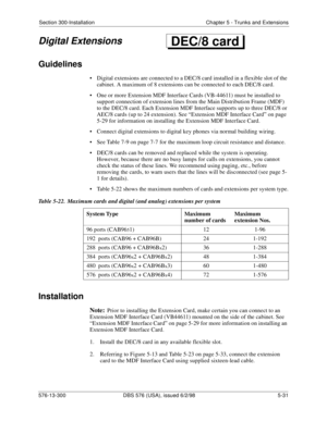 Page 155Section 300-Installation Chapter 5 - Trunks and Extensions
576-13-300 DBS 576 (USA), issued 6/2/98  5-31
Digital Extensions
Guidelines
• Digital extensions are connected to a DEC/8 card installed in a flexible slot of the 
cabinet. A maximum of 8 extensions can be connected to each DEC/8 card.
• One or more Extension MDF Interface Cards (VB-44611) must be installed to 
support connection of extension lines from the Main Distribution Frame (MDF) 
to the DEC/8 card. Each Extension MDF Interface supports up...