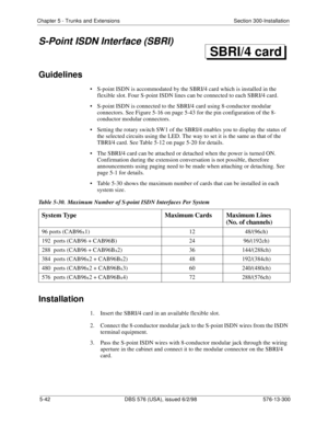 Page 166Chapter 5 - Trunks and Extensions Section 300-Installation
5-42 DBS 576 (USA), issued 6/2/98 576-13-300
S-Point ISDN Interface (SBRI)
Guidelines
• S-point ISDN is accommodated by the SBRI/4 card which is installed in the 
flexible slot. Four S-point ISDN lines can be connected to each SBRI/4 card. 
• S-point ISDN is connected to the SBRI/4 card using 8-conductor modular 
connectors. See Figure 5-16 on page 5-43 for the pin configuration of the 8-
conductor modular connectors.
• Setting the rotary switch...