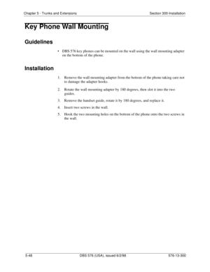 Page 172Chapter 5 - Trunks and Extensions Section 300-Installation
5-48 DBS 576 (USA), issued 6/2/98 576-13-300
Key Phone Wall Mounting
Guidelines
• DBS 576 key phones can be mounted on the wall using the wall mounting adapter 
on the bottom of the phone.
Installation
1.  Remove the wall mounting adapter from the bottom of the phone taking care not 
to damage the adapter hooks.
2.  Rotate the wall mounting adapter by 180 degrees, then slot it into the two 
guides.
3.  Remove the handset guide, rotate it by 180...