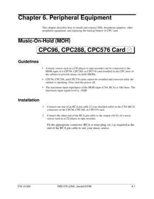 Page 175576-13-300 DBS 576 (USA), issued 6/2/98  6-1
Chapter 6. Peripheral Equipment
This chapter describes how to install and connect DSS, doorphone adaptors, other 
peripheral equipment, and replacing the backup battery of CPC card.
Music-On-Hold (MOH)
Guidelines
• A music source such as a CD player or tape recorder can be connected to the 
MOH input of a CPC96, CPC288, or CPC576 card installed in the CPC slots of 
the cabinet to provide music-on-hold (MOH).
• CPC96, CPC288, and CPC576 cards cannot be...