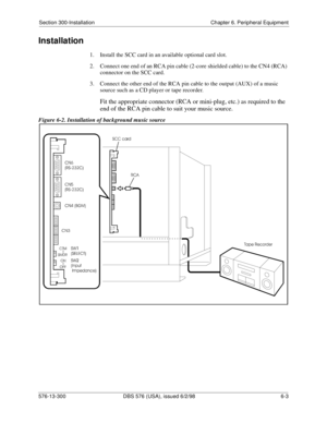 Page 177Section 300-Installation Chapter 6. Peripheral Equipment
576-13-300 DBS 576 (USA), issued 6/2/98 6-3 
Installation
1.  Install the SCC card in an available optional card slot.
2.  Connect one end of an RCA pin cable (2-core shielded cable) to the CN4 (RCA) 
connector on the SCC card.
3.  Connect the other end of the RCA pin cable to the output (AUX) of a music 
source such as a CD player or tape recorder.
Fit the appropriate connector (RCA or mini-plug, etc.) as required to the 
end of the RCA pin cable...