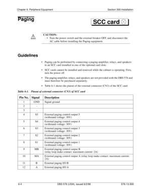 Page 178Chapter 6. Peripheral Equipment Section 300-Installation
6-4 DBS 576 (USA), issued 6/2/98 576-13-300
Paging
Guidelines
• Paging can be performed by connecting a paging amplifier, relays, and speakers 
to an SCC card installed in one of the optional card slots.
• SCC cards cannot be installed and removed while the cabinet is operating. First, 
turn the power off.
• The paging amplifier, relays, and speakers are not provided with the DBS 576 and 
must therefore be purchased separately.
• Table 6-1 shows...