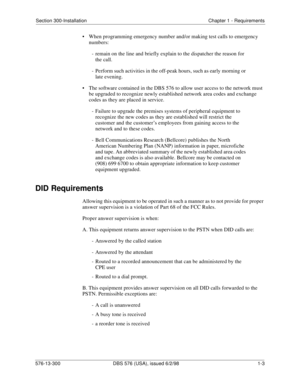 Page 19Section 300-Installation Chapter 1 - Requirements
576-13-300 DBS 576 (USA), issued 6/2/98  1-3
• When programming emergency number and/or making test calls to emergency 
numbers:
-  remain on the line and briefly explain to the dispatcher the reason for 
the call.
-  Perform such activities in the off-peak hours, such as early morning or 
late evening.
• The software contained in the DBS 576 to allow user access to the network must 
be upgraded to recognize newly established network area codes and...