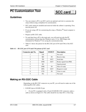 Page 181Section 300-Installation Chapter 6. Peripheral Equipment
576-13-300 DBS 576 (USA), issued 6/2/98 6-7 
PC Customization Tool
Guidelines
• You can connect a PC to an SCC card in an optional card slot to customize the 
setup without using a telephone for customization.
• SCC cards cannot be installed and removed while the cabinet is operating. First, 
turn the power off.
• If you are using a PC for customizing the setup, a Windows
®-based computer is 
required:
• Prepare an RS-232C cable.
• To send data...