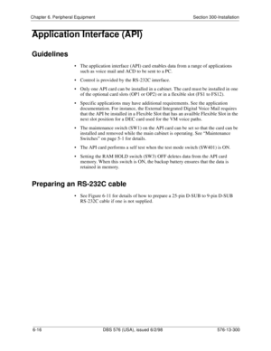 Page 190Chapter 6. Peripheral Equipment Section 300-Installation
6-16 DBS 576 (USA), issued 6/2/98 576-13-300
Application Interface (API)
Guidelines
• The application interface (API) card enables data from a range of applications 
such as voice mail and ACD to be sent to a PC.
• Control is provided by the RS-232C interface.
• Only one API card can be installed in a cabinet. The card must be installed in one 
of the optional card slots (OP1 or OP2) or in a flexible slot (FS1 to FS12). 
• Specific applications may...