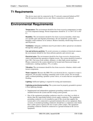 Page 20Chapter 1 - Requirements Section 300-Installation
1-4  DBS 576 (USA), issued 6/2/98 576-13-300
T1 Requirements
This device must only be connected to the T1 network connected behind an FCC 
Part 68 registered channel service unit. Direct connection is not allowed.
Environmental Requirements
Temperature: The environment should be free from excessive temperatures in order 
to avoid component damage. Room temperatures should be 32 ° to 104
° F (0° to 40° 
C).
Humidity: The environment should be free from...