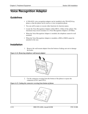 Page 192Chapter 6. Peripheral Equipment Section 300-Installation
6-18 DBS 576 (USA), issued 6/2/98 576-13-300
Voice Recognition Adaptor
Guidelines
• A VB-44101 voice recognition adaptor can be installed in the VB-44224 key 
phone so that the phone can be used as a voice recognition phone.
• You can call by name or execute other functions by function names.
• Locate the Voice Recognition Adaptor within 400 ft. (120m) of the cabinet. The 
maximum loop circuit resistance to a Voice Recognition Adaptor is 20 Ohms.
•...