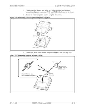 Page 193Section 300-Installation Chapter 6. Peripheral Equipment
576-13-300 DBS 576 (USA), issued 6/2/98 6-19 
3.  Connect one end of the CW11 and CW13 cables provided with the voice 
recognition adaptor to connectors CN11 and CN12 in the bottom of the phone.
4.  Secure the voice recognition adaptor using the two screws.
Figure 6-16. Connecting voice recognition adaptor to key phone
5.  Connect the phone to the internal line port on a DEC/8 card (see page 5-31).
Figure 6-17. Connecting phone to secondary socket 