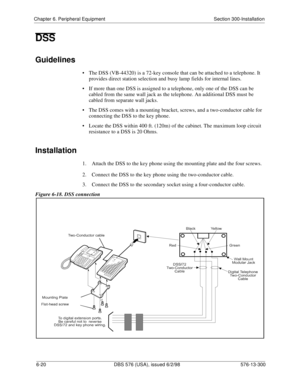 Page 194Chapter 6. Peripheral Equipment Section 300-Installation
6-20 DBS 576 (USA), issued 6/2/98 576-13-300
DSS
Guidelines
• The DSS (VB-44320) is a 72-key console that can be attached to a telephone. It 
provides direct station selection and busy lamp fields for internal lines. 
• If more than one DSS is assigned to a telephone, only one of the DSS can be 
cabled from the same wall jack as the telephone. An additional DSS must be 
cabled from separate wall jacks.
• The DSS comes with a mounting bracket,...