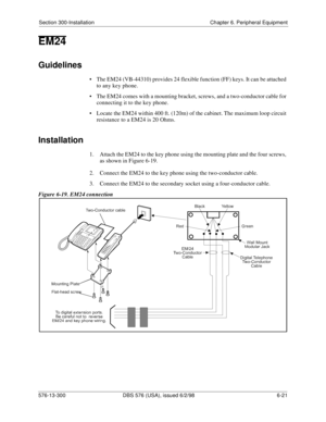 Page 195Section 300-Installation Chapter 6. Peripheral Equipment
576-13-300 DBS 576 (USA), issued 6/2/98 6-21 
EM24
Guidelines
• The EM24 (VB-44310) provides 24 flexible function (FF) keys. It can be attached 
to any key phone.
• The EM24 comes with a mounting bracket, screws, and a two-conductor cable for 
connecting it to the key phone.
• Locate the EM24 within 400 ft. (120m) of the cabinet. The maximum loop circuit 
resistance to a EM24 is 20 Ohms.
Installation
1.  Attach the EM24 to the key phone using the...