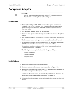 Page 197Section 300-Installation Chapter 6. Peripheral Equipment
576-13-300 DBS 576 (USA), issued 6/2/98 6-23 
Doorphone Adaptor
Guidelines
• The Doorphone Adaptor (VB-43701) requires a door opener. In addition, a 
Doorphone (VB-43705) is normally used with the Doorphone Adaptor. Door 
openers are not sold by Panasonic, but can be purchased separately from an 
electronics dealer.
• Each Doorphone and door opener use one trunk port.
• One or two door openers and two Doorphones can be connected to a Doorphone...