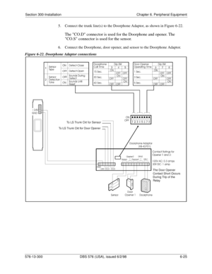 Page 199Section 300-Installation Chapter 6. Peripheral Equipment
576-13-300 DBS 576 (USA), issued 6/2/98 6-25 
5.  Connect the trunk line(s) to the Doorphone Adaptor, as shown in Figure 6-22.
The CO.D connector is used for the Doorphone and opener. The 
CO.S connector is used for the sensor.
6.  Connect the Doorphone, door opener, and sensor to the Doorphone Adaptor.
Figure 6-22. Doorphone Adaptor connections 