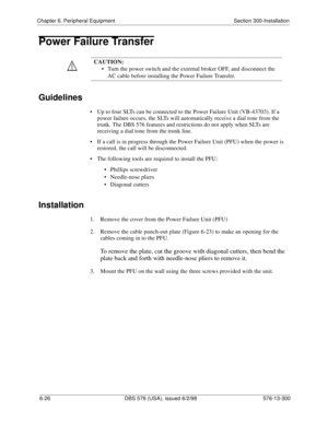 Page 200Chapter 6. Peripheral Equipment Section 300-Installation
6-26 DBS 576 (USA), issued 6/2/98 576-13-300
Power Failure Transfer
Guidelines
• Up to four SLTs can be connected to the Power Failure Unit (VB-43703). If a 
power failure occurs, the SLTs will automatically receive a dial tone from the 
trunk. The DBS 576 features and restrictions do not apply when SLTs are 
receiving a dial tone from the trunk line.
• If a call is in progress through the Power Failure Unit (PFU) when the power is 
restored, the...