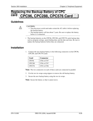 Page 203Section 300-Installation Chapter 6. Peripheral Equipment
576-13-300 DBS 576 (USA), issued 6/2/98 6-29 
Replacing the Backup Battery of CPC 
card
Guidelines
• The backup batteries on the CPC96, CPC288, and CPC576 cards backup data 
such as program settings, speed dialing data, and the date and time. Be sure to 
replace the backup batteries before they are exhausted.
Installation
1.  Connect the new backup battery to the following connectors on the CPC96, 
CPC288, and CPC576 cards:
Note:The two connectors...