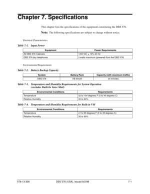 Page 205576-13-300 DBS 576 (USA), issued 6/2/98  7-1
Chapter 7. Specifications
This chapter lists the specifications of the equipment constituting the DBS 576.
Note:The following specifications are subject to change without notice.
Electrical Characteristics
Table 7-1.  Input Power
Environmental Requirements
Table 7-2.  Battery Backup Capacity
Table 7-3.  Temperature and Humidity Requirements for System Operation 
(excludes Built-In Voice Mail)
Table 7-4.  Temperature and Humidity Requirements for Built-in VM...