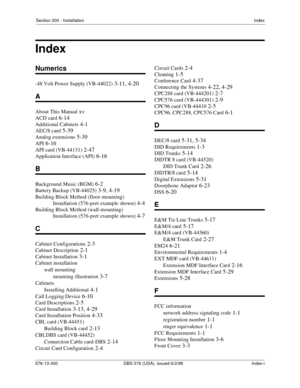 Page 213Section 300 - InstallationIndex
576-13-300 DBS 576 (USA), issued 6/2/98  Index-i
Numerics
-48 Volt Power Supply (VB-44022) 3-11, 4-20
A
About This Manual xv
ACD card 6-14
Additional Cabinets 4-1
AEC/8 card 5-39
Analog extensions 5-39
API 6-16
API card (VB-44131) 2-47
Application Interface (API) 6-16
B
Background Music (BGM) 6-2
Battery Backup (VB-44025) 3-9, 4-19
Building Block Method (floor-mounting) 
Installation (576-port example shown)
 4-4
Building Block Method (wall-mounting) 
Installation...