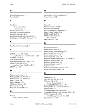 Page 214Index-ii DBS 576 (USA), issued 6/2/98   576-13-700 IndexSection 700 - Operation
G
General Requirements 1-1
Grounding 3-8
I
Installation
wall mounting cabinet
illustration
 3-7
Installation Location 3-1, 4-1
Installing Additional Cabinets 4-1
Installing Switch Box 4-12
Installing Switch Boxes (VB-44023) 4-11
Installing the Building Block System 4-1
K
Key Phone Wall Mounting 5-48
L
LGTRK / 8 card (VB-44511)
Loop Start/Ground Start Trunk Card
 2-24
LGTRK/8 card 5-10
Loop-Start Trunks 5-6
Loop-Start/Ground...