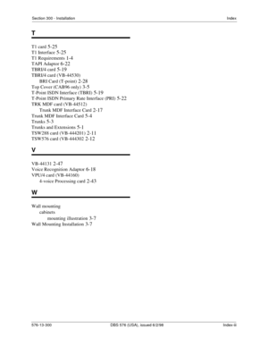 Page 215Section 300 - InstallationIndex
576-13-300 DBS 576 (USA), issued 6/2/98  Index-iii
T
T1 card 5-25
T1 Interface 5-25
T1 Requirements 1-4
TAPI Adaptor 6-22
TBRI/4 card 5-19
TBRI/4 card (VB-44530)
BRI Card (T-point)
 2-28
Top Cover (CAB96 only) 3-5
T-Point ISDN Interface (TBRI) 5-19
T-Point ISDN Primary Rate Interface (PRI) 5-22
TRK MDF card (VB-44512)
Trunk MDF Interface Card
 2-17
Trunk MDF Interface Card 5-4
Trunks 5-3
Trunks and Extensions 5-1
TSW288 card (VB-444201) 2-11
TSW576 card (VB-444302 2-12
V...