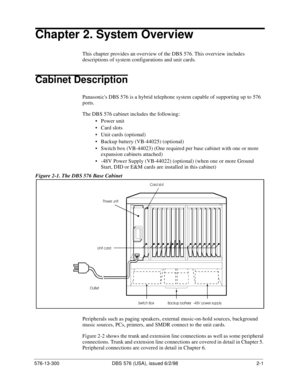 Page 23576-13-300 DBS 576 (USA), issued 6/2/98  2-1
Chapter 2. System Overview
This chapter provides an overview of the DBS 576. This overview includes 
descriptions of system configurations and unit cards.
Cabinet Description
Panasonics DBS 576 is a hybrid telephone system capable of supporting up to 576 
ports.
The DBS 576 cabinet includes the following:
• Power unit
• Card slots
• Unit cards (optional)
• Backup battery (VB-44025) (optional)
• Switch box (VB-44023) (One required per base cabinet with one or...