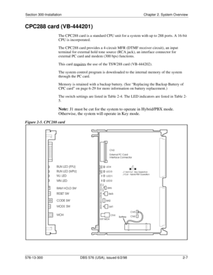 Page 29Section 300-Installation Chapter 2. System Overview
576-13-300 DBS 576 (USA), issued 6/2/98  2-7
CPC288 card (VB-444201)
The CPC288 card is a standard CPU unit for a system with up to 288 ports. A 16-bit 
CPU is incorporated.
The CPC288 card provides a 4-circuit MFR (DTMF receiver circuit), an input 
terminal for external hold tone source (RCA jack), an interface connector for 
external PC card and modem (300 bps) functions. 
This card requires
 the use of the TSW288 card (VB-444202).
The system control...